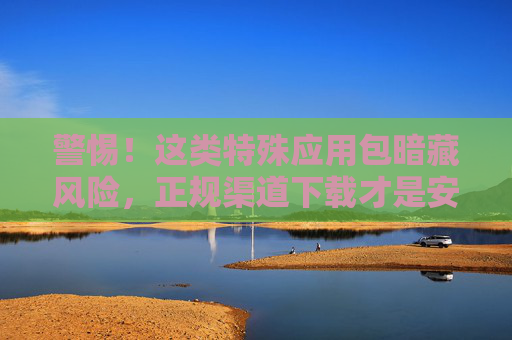 警惕!这类特殊应用包暗藏风险,正规渠道下载才是安全之选,警惕!特殊应用包暗藏风险,正规渠道下载保安全 警惕!这类特殊应用包暗藏风险,正规渠道下载才是安全之选,警惕!特殊应用包暗藏风险,正规渠道下载保安全