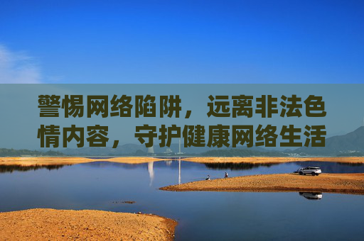 警惕网络陷阱,远离非法色情内容,守护健康网络生活,警惕非法色情陷阱,守护健康网络生活 警惕网络陷阱,远离非法色情内容,守护健康网络生活,警惕非法色情陷阱,守护健康网络生活