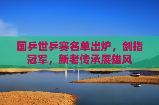 国乒世乒赛名单出炉,剑指冠军,新老传承展雄风 国乒世乒赛名单出炉,剑指冠军,新老传承展雄风