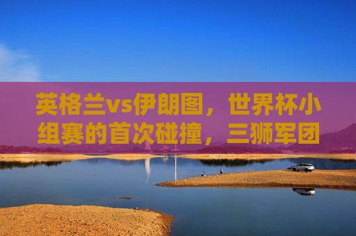 英格兰vs伊朗图,世界杯小组赛的首次碰撞,三狮军团6球大胜背后的战术与激情,英格兰vs伊朗,世界杯小组赛首战,三狮军团6球大胜的战术与激情 英格兰vs伊朗图,世界杯小组赛的首次碰撞,三狮军团6球大胜背后的战术与激情,英格兰vs伊朗,世界杯小组赛首战,三狮军团6球大胜的战术与激情