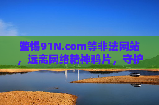 警惕91N.com等非法网站,远离网络精神鸦片,守护健康生活,警惕非法网站 远离精神鸦片 守护健康生活 警惕91N.com等非法网站,远离网络精神鸦片,守护健康生活,警惕非法网站 远离精神鸦片 守护健康生活
