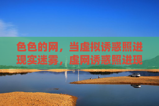 色色的网,当虚拟诱惑照进现实迷雾,虚网诱惑照进现实迷雾 色色的网,当虚拟诱惑照进现实迷雾,虚网诱惑照进现实迷雾