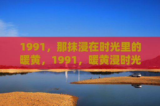 1991,那抹浸在时光里的暖黄,1991,暖黄浸时光 1991,那抹浸在时光里的暖黄,1991,暖黄浸时光