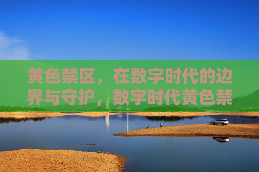 黄色禁区，在数字时代的边界与守护，数字时代黄色禁区，边界与守护