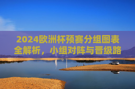 2024欧洲杯预赛分组图表全解析，小组对阵与晋级路径一目了然，2024欧洲杯预赛分组全解析，对阵与晋级路径一目了然