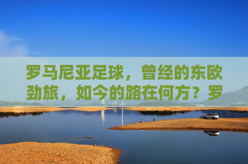 罗马尼亚足球,曾经的东欧劲旅,如今的路在何方?罗马尼亚足球,东欧劲旅的路在何方? 罗马尼亚足球,曾经的东欧劲旅,如今的路在何方?罗马尼亚足球,东欧劲旅的路在何方?