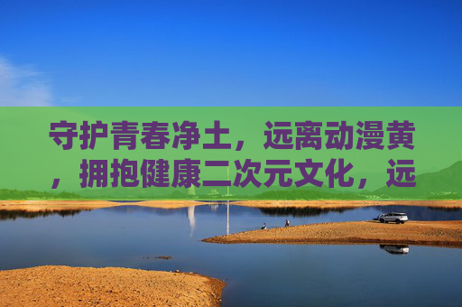 守护青春净土,远离动漫黄,拥抱健康二次元文化,远离动漫黄毒,守护青春健康二次元 守护青春净土,远离动漫黄,拥抱健康二次元文化,远离动漫黄毒,守护青春健康二次元