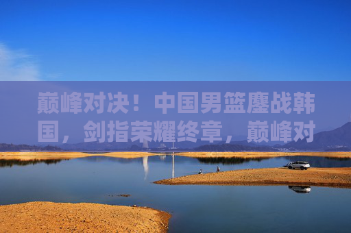 巅峰对决!中国男篮鏖战韩国,剑指荣耀终章,巅峰对决!中国男篮鏖战韩国,剑指荣耀终章 巅峰对决!中国男篮鏖战韩国,剑指荣耀终章,巅峰对决!中国男篮鏖战韩国,剑指荣耀终章
