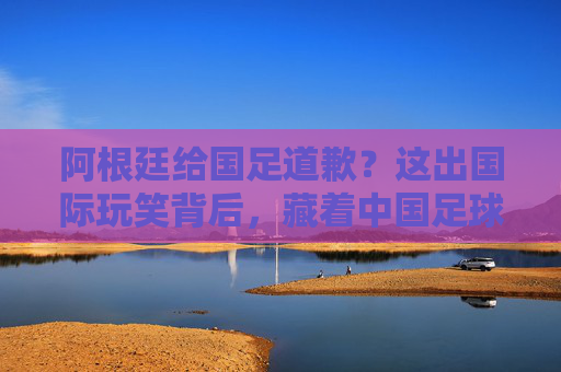 阿根廷给国足道歉?这出国际玩笑背后,藏着中国足球的真问题,阿根廷道歉闹剧背后,中国足球的真病灶 阿根廷给国足道歉?这出国际玩笑背后,藏着中国足球的真问题,阿根廷道歉闹剧背后,中国足球的真病灶
