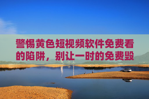 警惕黄色短视频软件免费看的陷阱,别让一时的免费毁掉你的生活,警惕免费黄色短视频软件的陷阱,别让一时免费毁掉生活 警惕黄色短视频软件免费看的陷阱,别让一时的免费毁掉你的生活,警惕免费黄色短视频软件的陷阱,别让一时免费毁掉生活
