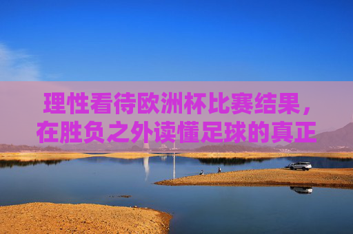 理性看待欧洲杯比赛结果,在胜负之外读懂足球的真正魅力,理性观欧洲杯,胜负之外,魅力所在 理性看待欧洲杯比赛结果,在胜负之外读懂足球的真正魅力,理性观欧洲杯,胜负之外,魅力所在