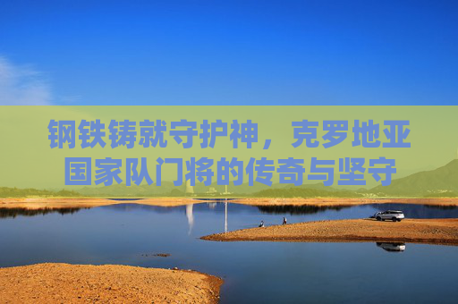 钢铁铸就守护神,克罗地亚国家队门将的传奇与坚守 钢铁铸就守护神,克罗地亚国家队门将的传奇与坚守