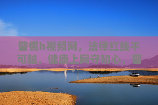 警惕h视频网,法律红线不可越,健康上网守初心,警惕h视频网,法律红线不可越,健康上网守初心 警惕h视频网,法律红线不可越,健康上网守初心,警惕h视频网,法律红线不可越,健康上网守初心