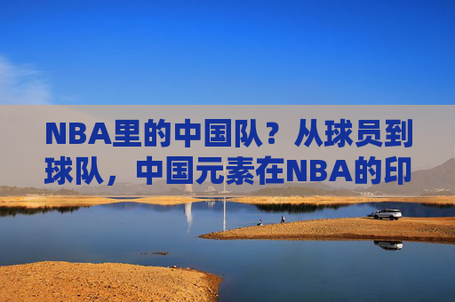 NBA里的中国队？从球员到球队，中国元素在NBA的印记与称呼，NBA中的中国印记，从球员到球队的元素与称呼