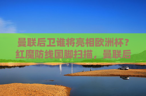 曼联后卫谁将亮相欧洲杯？红魔防线国脚扫描，曼联后卫谁将亮相欧洲杯？红魔防线国脚扫描