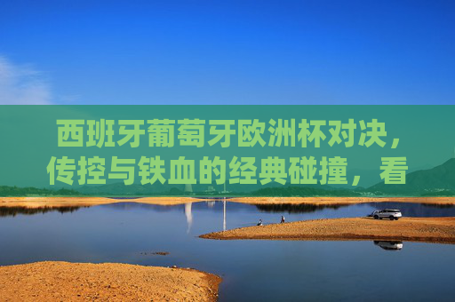 西班牙葡萄牙欧洲杯对决，传控与铁血的经典碰撞，看点全解析，西班牙葡萄牙欧洲杯对决，传控与铁血的经典碰撞，看点全解析