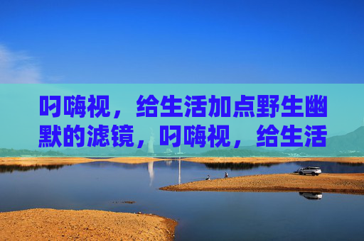 叼嗨视,给生活加点野生幽默的滤镜,叼嗨视,给生活加野生幽默滤镜 叼嗨视,给生活加点野生幽默的滤镜,叼嗨视,给生活加野生幽默滤镜