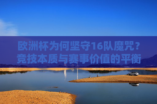 欧洲杯为何坚守16队魔咒?竞技本质与赛事价值的平衡之思,欧洲杯16队魔咒,竞技本质与赛事价值的平衡之思 欧洲杯为何坚守16队魔咒?竞技本质与赛事价值的平衡之思,欧洲杯16队魔咒,竞技本质与赛事价值的平衡之思