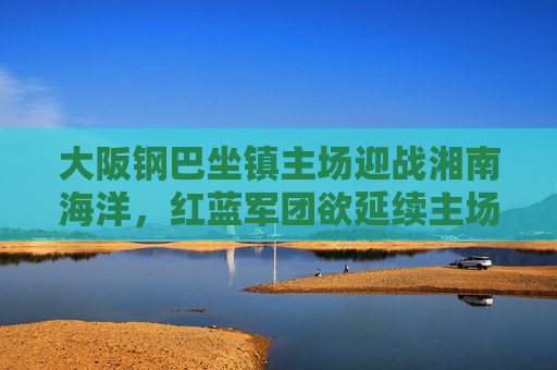 大阪钢巴坐镇主场迎战湘南海洋,红蓝军团欲延续主场强势,海洋队誓要抢分保级,大阪钢巴主场迎战湘南海洋,红蓝军团盼延续强势,海洋队誓抢分保级 大阪钢巴坐镇主场迎战湘南海洋,红蓝军团欲延续主场强势,海洋队誓要抢分保级,大阪钢巴主场迎战湘南海洋,红蓝军团盼延续强势,海洋队誓抢分保级