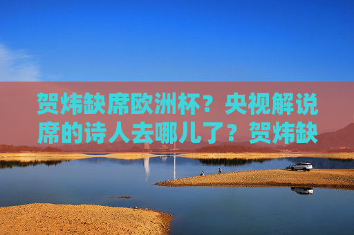 贺炜缺席欧洲杯？央视解说席的诗人去哪儿了？贺炜缺席欧洲杯？央视解说席的诗人去哪儿了？