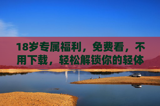 18岁专属福利，免费看，不用下载，轻松解锁你的轻体验！18岁专属福利，免费看免下载，解锁你的轻体验