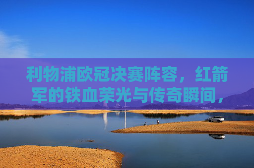 利物浦欧冠决赛阵容,红箭军的铁血荣光与传奇瞬间,利物浦欧冠决赛阵容,红箭军铁血荣光与传奇瞬间 利物浦欧冠决赛阵容,红箭军的铁血荣光与传奇瞬间,利物浦欧冠决赛阵容,红箭军铁血荣光与传奇瞬间