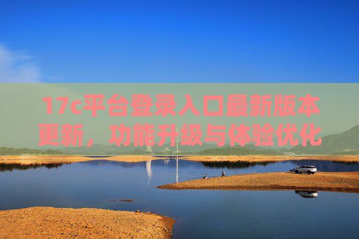 17c平台登录入口最新版本更新,功能升级与体验优化,17c平台登录入口最新版更新,功能升级与体验优化 17c平台登录入口最新版本更新,功能升级与体验优化,17c平台登录入口最新版更新,功能升级与体验优化