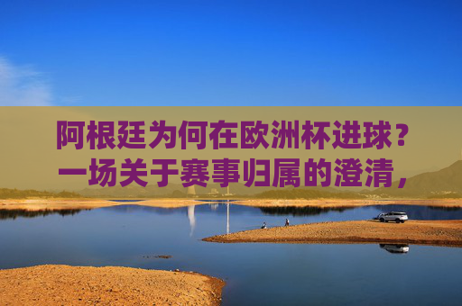阿根廷为何在欧洲杯进球?一场关于赛事归属的澄清,阿根廷欧洲杯进球,一场赛事归属的澄清 阿根廷为何在欧洲杯进球?一场关于赛事归属的澄清,阿根廷欧洲杯进球,一场赛事归属的澄清