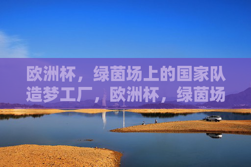 欧洲杯,绿茵场上的国家队造梦工厂,欧洲杯,绿茵场上的国家队造梦工厂 欧洲杯,绿茵场上的国家队造梦工厂,欧洲杯,绿茵场上的国家队造梦工厂