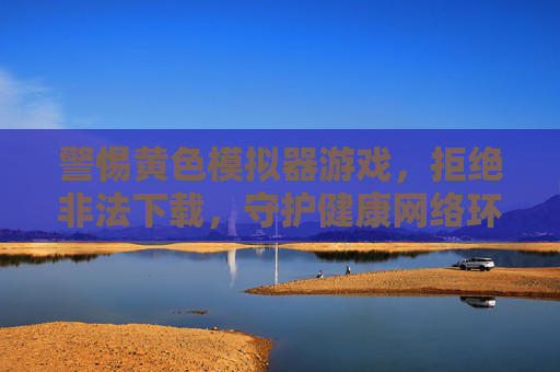 警惕黄色模拟器游戏，拒绝非法下载，守护健康网络环境，警惕黄色模拟器游戏，拒绝非法下载守护健康网络环境