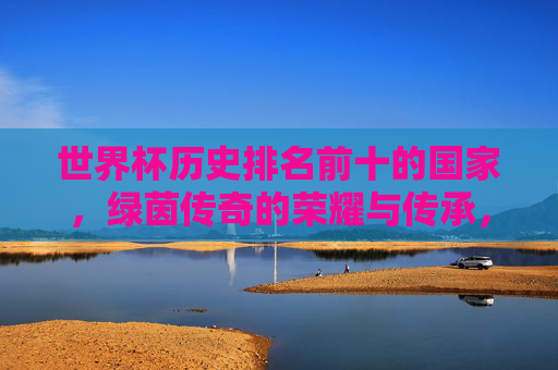 世界杯历史排名前十的国家,绿茵传奇的荣耀与传承,世界杯历史十强国家,绿茵传奇的荣耀与传承 世界杯历史排名前十的国家,绿茵传奇的荣耀与传承,世界杯历史十强国家,绿茵传奇的荣耀与传承