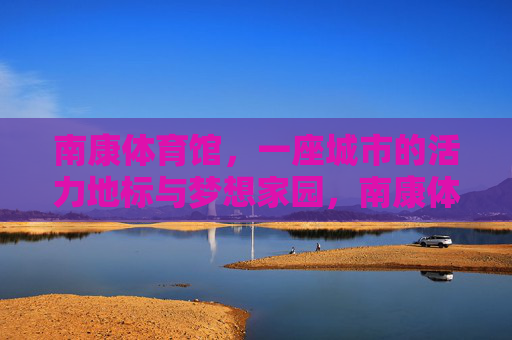南康体育馆,一座城市的活力地标与梦想家园,南康体育馆,活力地标与梦想家园 南康体育馆,一座城市的活力地标与梦想家园,南康体育馆,活力地标与梦想家园