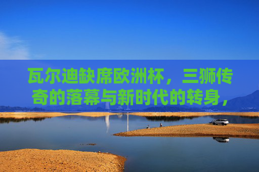 瓦尔迪缺席欧洲杯,三狮传奇的落幕与新时代的转身,瓦尔迪缺席欧洲杯,三狮传奇落幕与新时代转身 瓦尔迪缺席欧洲杯,三狮传奇的落幕与新时代的转身,瓦尔迪缺席欧洲杯,三狮传奇落幕与新时代转身