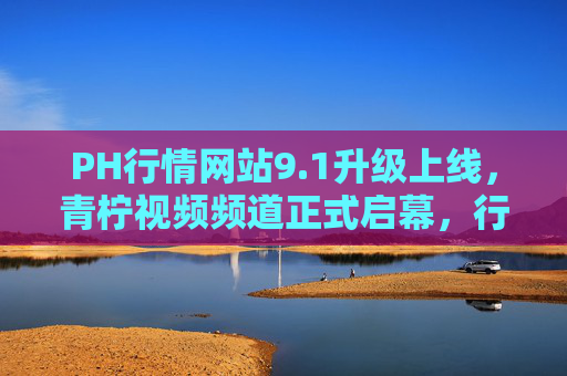 PH行情网站9.1升级上线,青柠视频频道正式启幕,行业洞察进入视听新世代,PH行情9.1升级,青柠视频频道启幕 行业洞察进入视听新世代 PH行情网站9.1升级上线,青柠视频频道正式启幕,行业洞察进入视听新世代,PH行情9.1升级,青柠视频频道启幕 行业洞察进入视听新世代