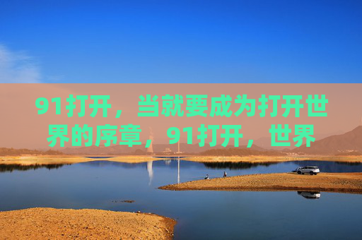 91打开,当就要成为打开世界的序章,91打开,世界的序章 91打开,当就要成为打开世界的序章,91打开,世界的序章