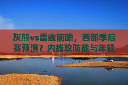灰熊vs雷霆前瞻，西部季后赛预演？内线攻防战与年轻核心对决成胜负关键，灰熊vs雷霆前瞻，西部季后赛预演，内线攻防战与年轻核心对决成胜负关键