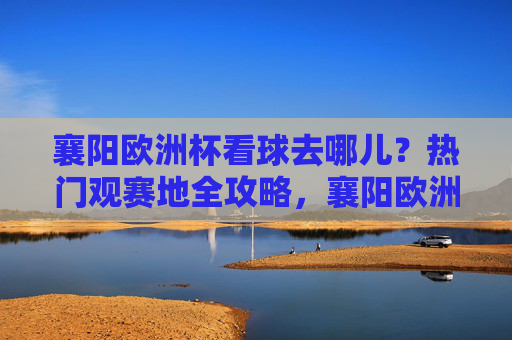 襄阳欧洲杯看球去哪儿?热门观赛地全攻略,襄阳欧洲杯观赛地全攻略 襄阳欧洲杯看球去哪儿?热门观赛地全攻略,襄阳欧洲杯观赛地全攻略