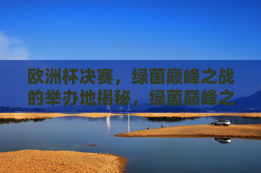 欧洲杯决赛，绿茵巅峰之战的举办地揭秘，绿茵巅峰之战，欧洲杯决赛举办地揭秘