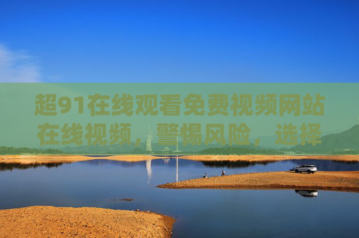 超91在线观看免费视频网站在线视频,警惕风险,选择正规合法平台,警惕免费视频网站风险,选择正规合法平台 超91在线观看免费视频网站在线视频,警惕风险,选择正规合法平台,警惕免费视频网站风险,选择正规合法平台
