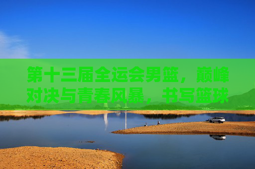 第十三届全运会男篮，巅峰对决与青春风暴，书写篮球新篇章，第十三届全运会男篮，巅峰对决与青春风暴共谱篮球新篇章