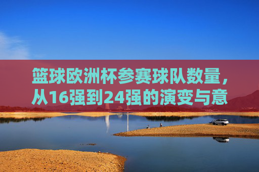 篮球欧洲杯参赛球队数量,从16强到24强的演变与意义,篮球欧洲杯参赛球队扩军,从16强到24强的演变与意义 篮球欧洲杯参赛球队数量,从16强到24强的演变与意义,篮球欧洲杯参赛球队扩军,从16强到24强的演变与意义