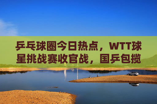 乒乓球圈今日热点,WTT球星挑战赛收官战,国乒包揽五冠,新星闪耀引爆期待,WTT球星挑战赛收官,国乒包揽五冠新星闪耀引爆期待 乒乓球圈今日热点,WTT球星挑战赛收官战,国乒包揽五冠,新星闪耀引爆期待,WTT球星挑战赛收官,国乒包揽五冠新星闪耀引爆期待