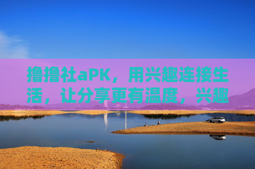撸撸社aPK,用兴趣连接生活,让分享更有温度,兴趣连接生活,分享更有温度 撸撸社aPK,用兴趣连接生活,让分享更有温度,兴趣连接生活,分享更有温度