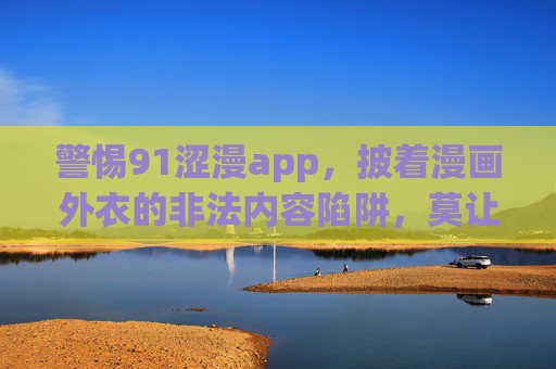 警惕91涩漫app,披着漫画外衣的非法内容陷阱,莫让网络娱乐成精神毒药,警惕91涩漫app,披漫画外衣的非法内容陷阱,莫让网络娱乐成精神毒药 警惕91涩漫app,披着漫画外衣的非法内容陷阱,莫让网络娱乐成精神毒药,警惕91涩漫app,披漫画外衣的非法内容陷阱,莫让网络娱乐成精神毒药