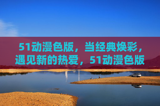 51动漫色版,当经典焕彩,遇见新的热爱,51动漫色版,经典焕彩,新热爱 51动漫色版,当经典焕彩,遇见新的热爱,51动漫色版,经典焕彩,新热爱