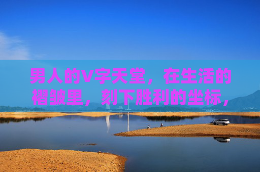 男人的V字天堂，在生活的褶皱里，刻下胜利的坐标，男人的V字天堂，生活褶皱里的胜利坐标