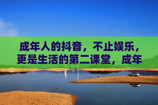成年人的抖音,不止娱乐,更是生活的第二课堂,成年人的抖音,不止娱乐,更是生活课堂 成年人的抖音,不止娱乐,更是生活的第二课堂,成年人的抖音,不止娱乐,更是生活课堂