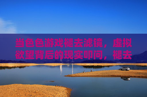 当色色游戏褪去滤镜，虚拟欲望背后的现实叩问，褪去滤镜，色色游戏背后的现实叩问