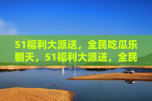51福利大派送，全民吃瓜乐翻天，51福利大派送，全民吃瓜乐翻天