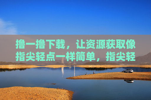 撸一撸下载，让资源获取像指尖轻点一样简单，指尖轻点，撸一撸下载轻松获资源